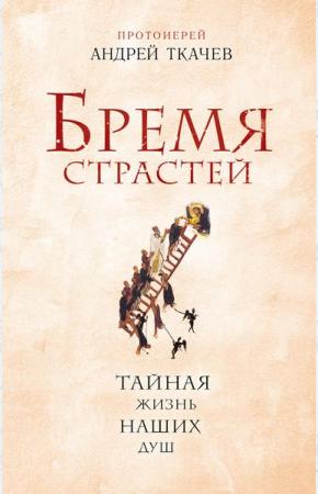 Протоиерей Андрей Ткачев Бремя страстей. Тайная жизнь наших душ