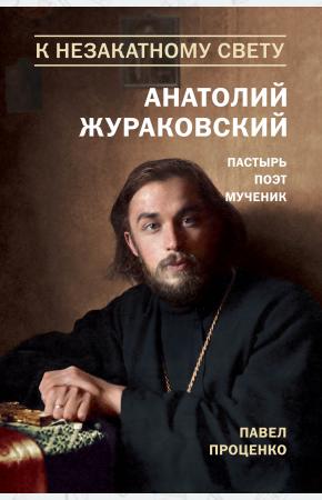 Павел Проценко К незакатному Свету. Анатолий Жураковский. Пастырь, поэт, мученик. 1897-1937, 978-5-699-96279-2